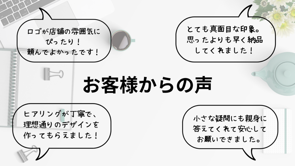 お客様からの声

ロゴが店舗の雰囲気にぴったり！頼んでよかったです！
とても真面目な印象。思ったより早く納品してくれました。
ヒアリングが丁寧で理想通りのデザインを創ってもらえました！